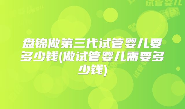 盘锦做第三代试管婴儿要多少钱(做试管婴儿需要多少钱)