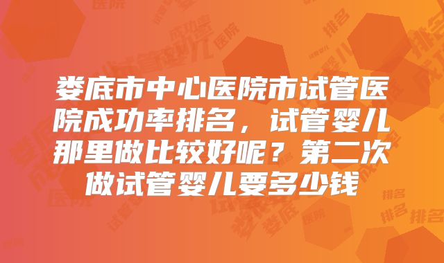 娄底市中心医院市试管医院成功率排名，试管婴儿那里做比较好呢？第二次做试管婴儿要多少钱