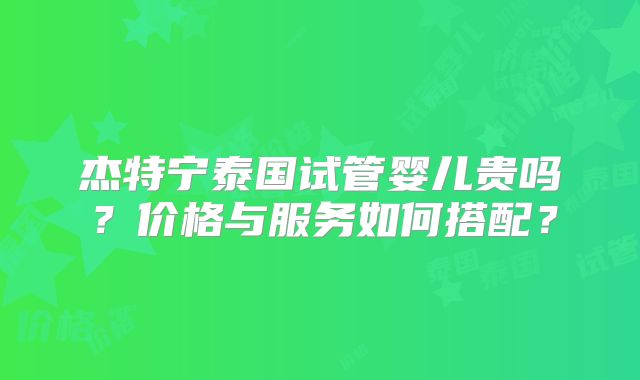 杰特宁泰国试管婴儿贵吗？价格与服务如何搭配？