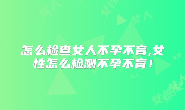 怎么检查女人不孕不育,女性怎么检测不孕不育！