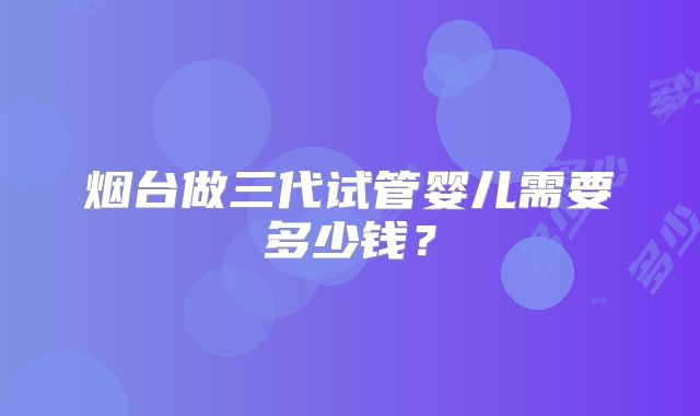烟台做三代试管婴儿需要多少钱？