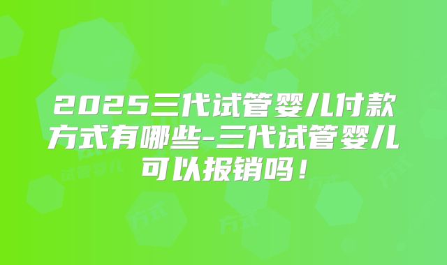 2025三代试管婴儿付款方式有哪些-三代试管婴儿可以报销吗!