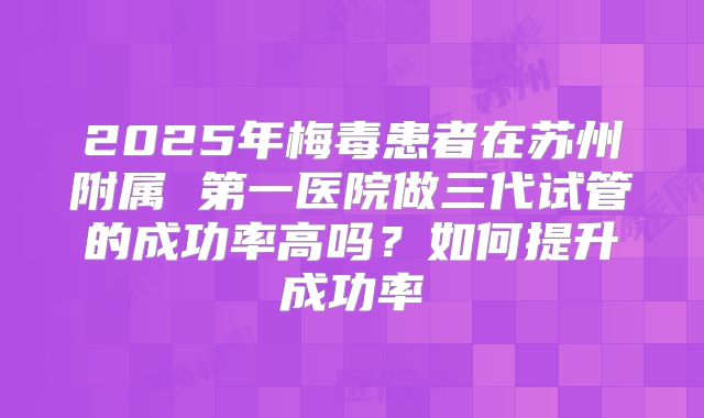 2025年梅毒患者在苏州附属 第一医院做三代试管的成功率高吗？如何提升成功率