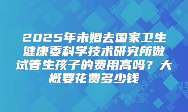 2025年未婚去国家卫生健康委科学技术研究所做试管生孩子的费用高吗？大概要花费多少钱
