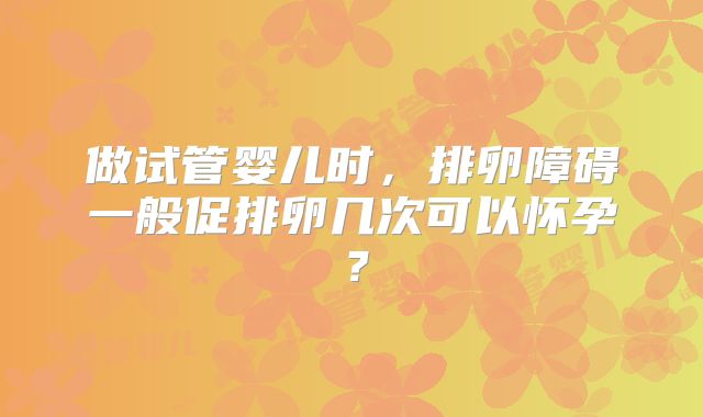 做试管婴儿时,排卵障碍一般促排卵几次可以怀孕?