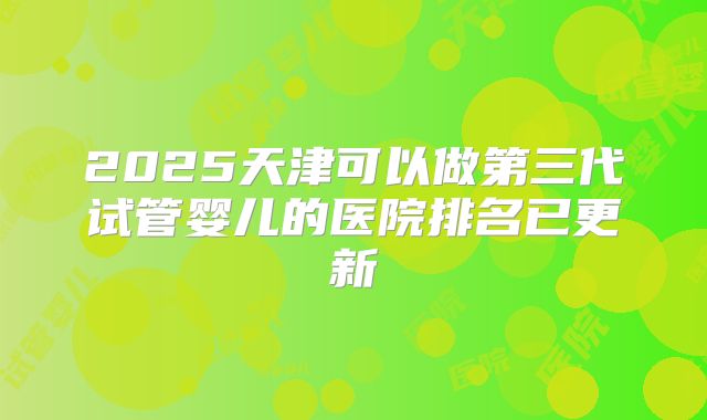 2025天津可以做第三代试管婴儿的医院排名已更新
