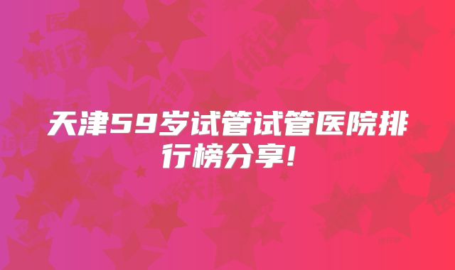 天津59岁试管试管医院排行榜分享!