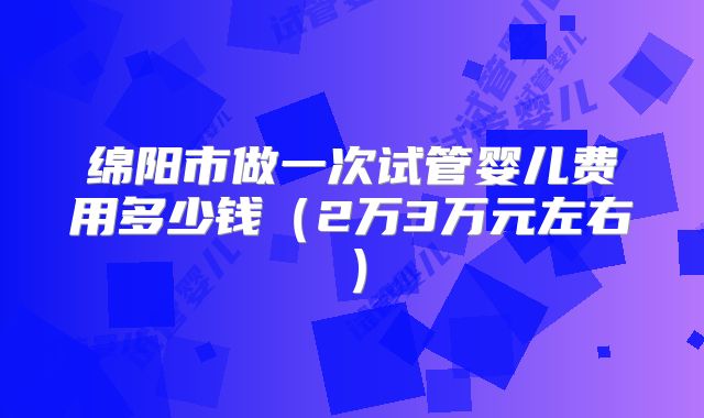 绵阳市做一次试管婴儿费用多少钱（2万3万元左右）
