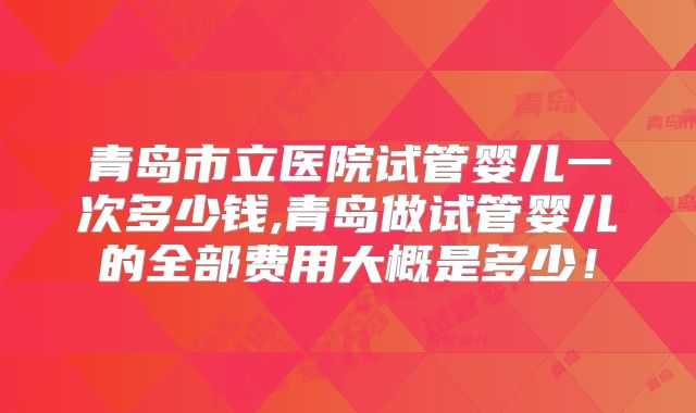 青岛市立医院试管婴儿一次多少钱,青岛做试管婴儿的全部费用大概是多少!