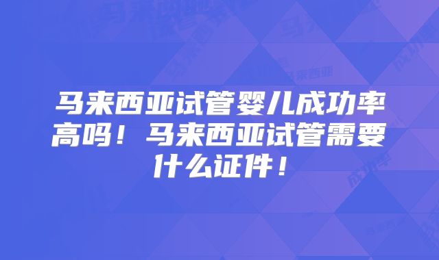 马来西亚试管婴儿成功率高吗！马来西亚试管需要什么证件！