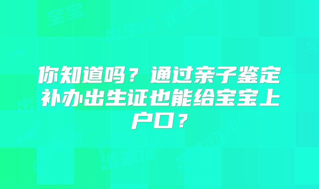 你知道吗?通过亲子鉴定补办出生证也能给宝宝上户口?