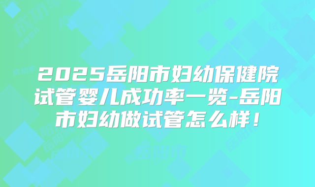 2025岳阳市妇幼保健院试管婴儿成功率一览-岳阳市妇幼做试管怎么样！