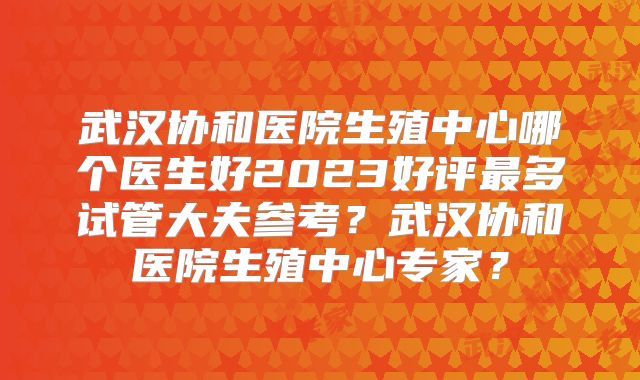 武汉协和医院生殖中心哪个医生好2023好评最多试管大夫参考?武汉协和医院生殖中心专家?