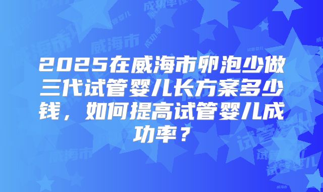 2025在威海市卵泡少做三代试管婴儿长方案多少钱,如何提高试管婴儿成功率?