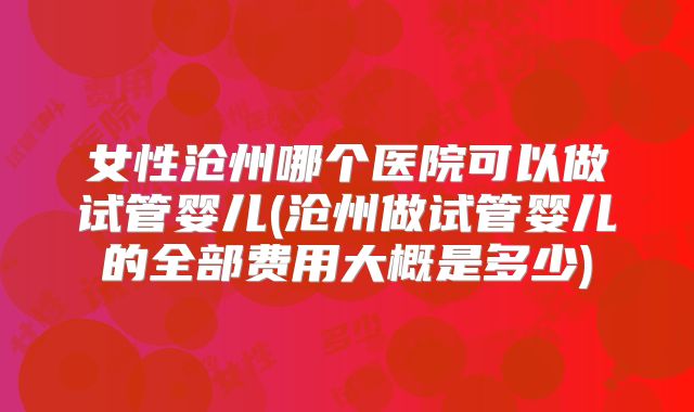女性沧州哪个医院可以做试管婴儿(沧州做试管婴儿的全部费用大概是多少)