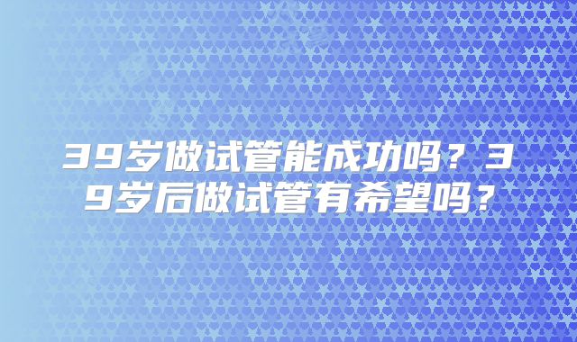 39岁做试管能成功吗？39岁后做试管有希望吗？