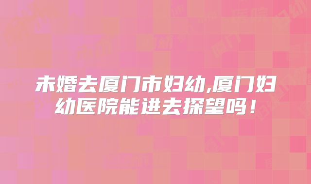 未婚去厦门市妇幼,厦门妇幼医院能进去探望吗！