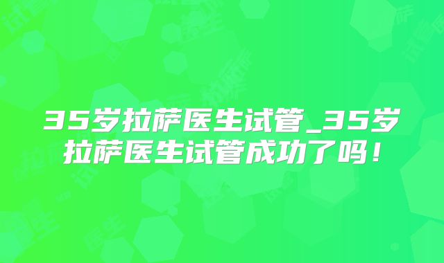 35岁拉萨医生试管_35岁拉萨医生试管成功了吗！