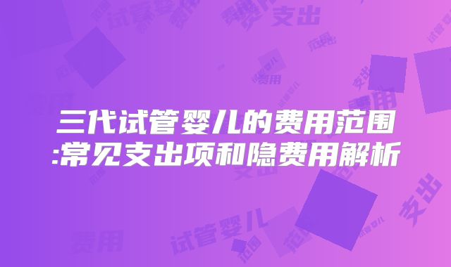 三代试管婴儿的费用范围:常见支出项和隐费用解析
