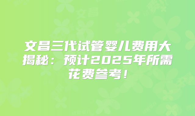 文昌三代试管婴儿费用大揭秘：预计2025年所需花费参考！