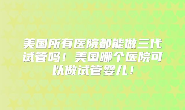 美国所有医院都能做三代试管吗！美国哪个医院可以做试管婴儿！