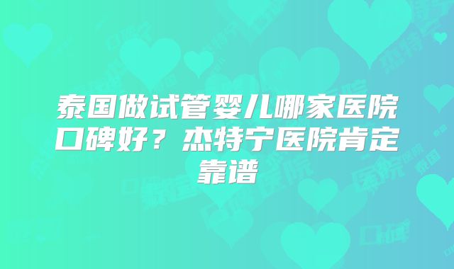 泰国做试管婴儿哪家医院口碑好?杰特宁医院肯定靠谱