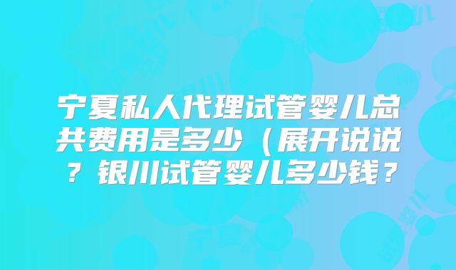 宁夏私人代理试管婴儿总共费用是多少(展开说说?银川试管婴儿多少钱?