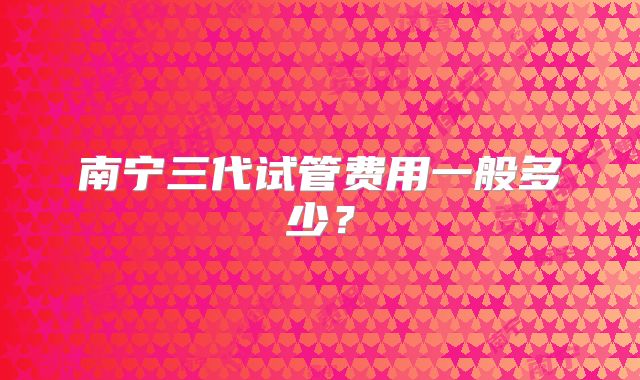 南宁三代试管费用一般多少?