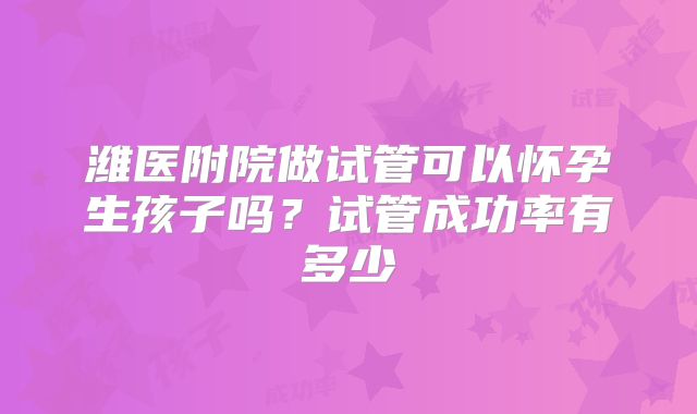 潍医附院做试管可以怀孕生孩子吗?试管成功率有多少