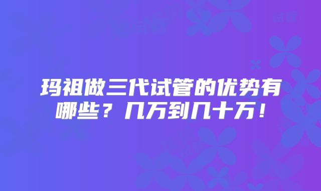 玛祖做三代试管的优势有哪些?几万到几十万!