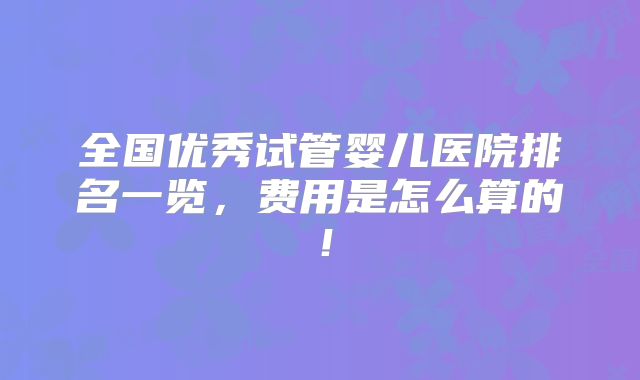 全国优秀试管婴儿医院排名一览,费用是怎么算的!