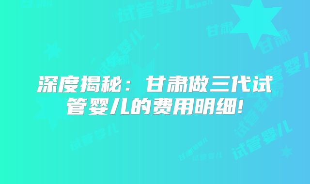 深度揭秘：甘肃做三代试管婴儿的费用明细!