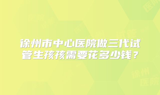 徐州市中心医院做三代试管生孩孩需要花多少钱？