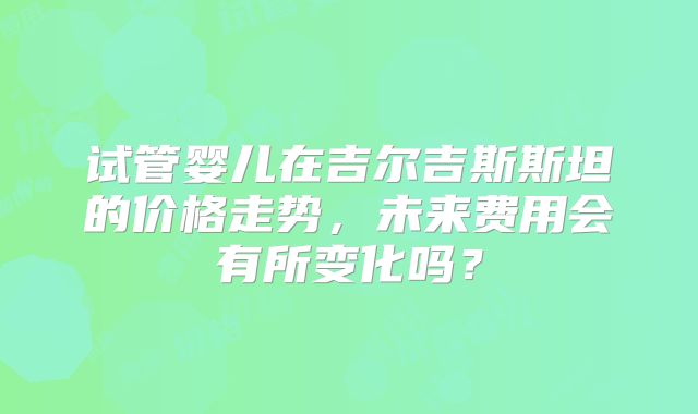 试管婴儿在吉尔吉斯斯坦的价格走势,未来费用会有所变化吗?