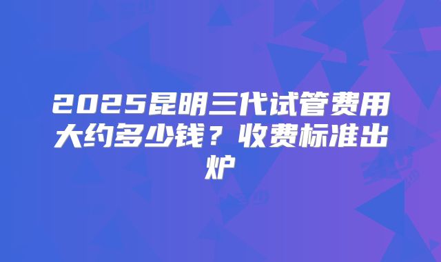 2025昆明三代试管费用大约多少钱?收费标准出炉