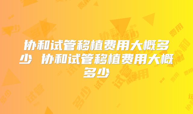 协和试管移植费用大概多少 协和试管移植费用大概多少