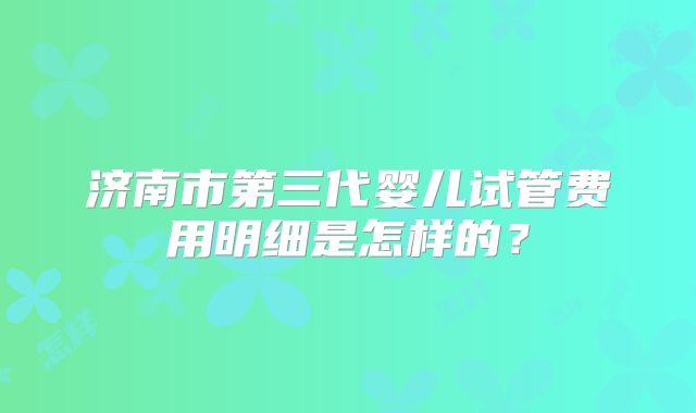 济南市第三代婴儿试管费用明细是怎样的?
