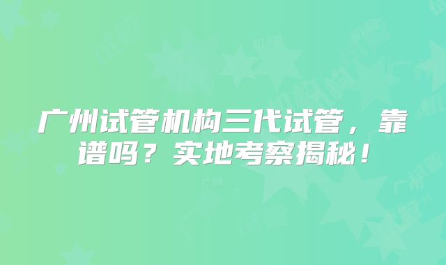 广州试管机构三代试管，靠谱吗？实地考察揭秘！