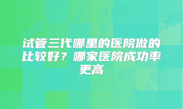 试管三代哪里的医院做的比较好？哪家医院成功率更高