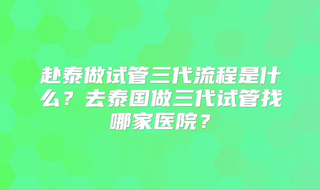 赴泰做试管三代流程是什么?去泰国做三代试管找哪家医院?