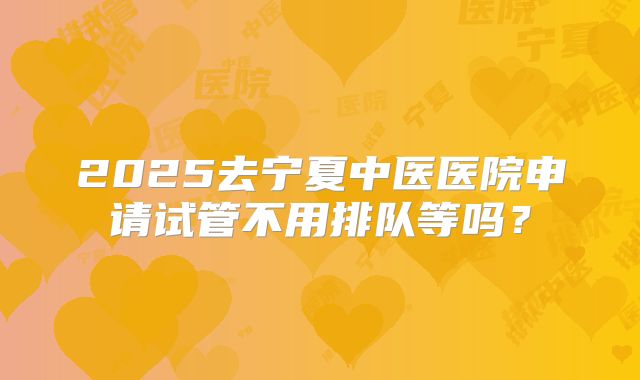 2025去宁夏中医医院申请试管不用排队等吗？