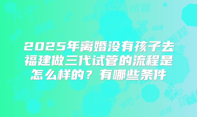 2025年离婚没有孩子去福建做三代试管的流程是怎么样的？有哪些条件