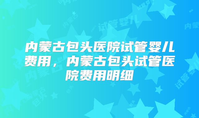 内蒙古包头医院试管婴儿费用,内蒙古包头试管医院费用明细