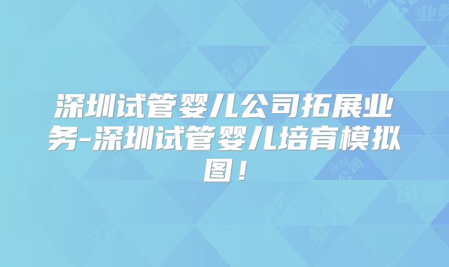 深圳试管婴儿公司拓展业务-深圳试管婴儿培育模拟图！