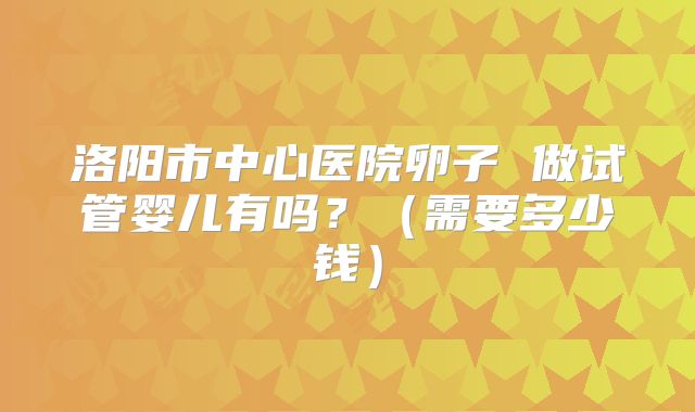 洛阳市中心医院卵子 做试管婴儿有吗?(需要多少钱)