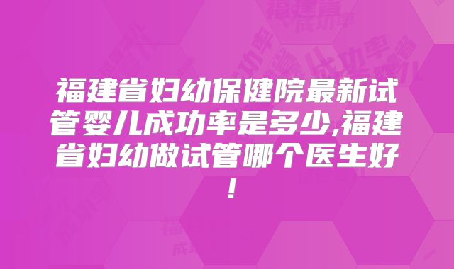 福建省妇幼保健院最新试管婴儿成功率是多少,福建省妇幼做试管哪个医生好!