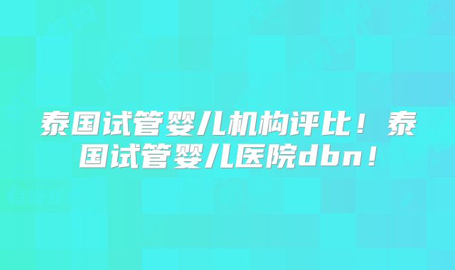泰国试管婴儿机构评比！泰国试管婴儿医院dbn！