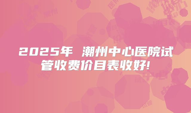 2025年 潮州中心医院试管收费价目表收好!