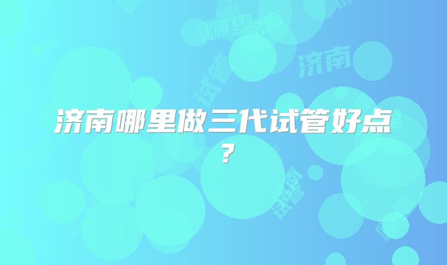 济南哪里做三代试管好点？