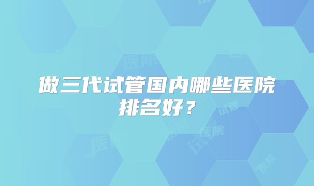 做三代试管国内哪些医院排名好？